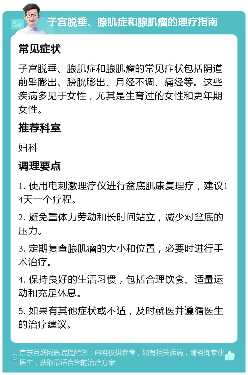 子宫脱垂、腺肌症和腺肌瘤的理疗指南 常见症状 子宫脱垂、腺肌症和腺肌瘤的常见症状包括阴道前壁膨出、膀胱膨出、月经不调、痛经等。这些疾病多见于女性，尤其是生育过的女性和更年期女性。 推荐科室 妇科 调理要点 1. 使用电刺激理疗仪进行盆底肌康复理疗，建议14天一个疗程。 2. 避免重体力劳动和长时间站立，减少对盆底的压力。 3. 定期复查腺肌瘤的大小和位置，必要时进行手术治疗。 4. 保持良好的生活习惯，包括合理饮食、适量运动和充足休息。 5. 如果有其他症状或不适，及时就医并遵循医生的治疗建议。