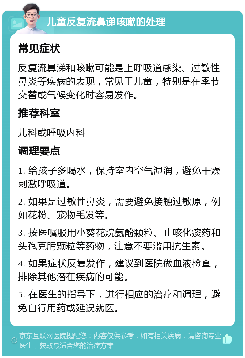 儿童反复流鼻涕咳嗽的处理 常见症状 反复流鼻涕和咳嗽可能是上呼吸道感染、过敏性鼻炎等疾病的表现，常见于儿童，特别是在季节交替或气候变化时容易发作。 推荐科室 儿科或呼吸内科 调理要点 1. 给孩子多喝水，保持室内空气湿润，避免干燥刺激呼吸道。 2. 如果是过敏性鼻炎，需要避免接触过敏原，例如花粉、宠物毛发等。 3. 按医嘱服用小葵花烷氨酚颗粒、止咳化痰药和头孢克肟颗粒等药物，注意不要滥用抗生素。 4. 如果症状反复发作，建议到医院做血液检查，排除其他潜在疾病的可能。 5. 在医生的指导下，进行相应的治疗和调理，避免自行用药或延误就医。