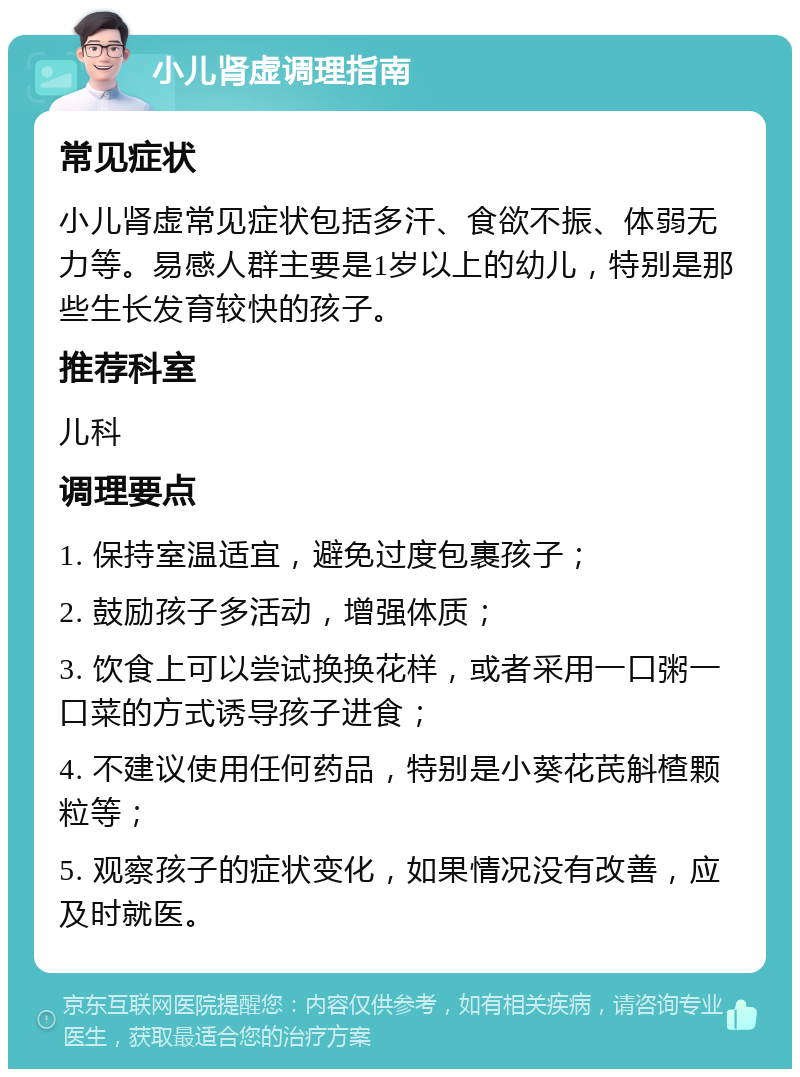 小儿肾虚调理指南 常见症状 小儿肾虚常见症状包括多汗、食欲不振、体弱无力等。易感人群主要是1岁以上的幼儿，特别是那些生长发育较快的孩子。 推荐科室 儿科 调理要点 1. 保持室温适宜，避免过度包裹孩子； 2. 鼓励孩子多活动，增强体质； 3. 饮食上可以尝试换换花样，或者采用一口粥一口菜的方式诱导孩子进食； 4. 不建议使用任何药品，特别是小葵花芪斛楂颗粒等； 5. 观察孩子的症状变化，如果情况没有改善，应及时就医。