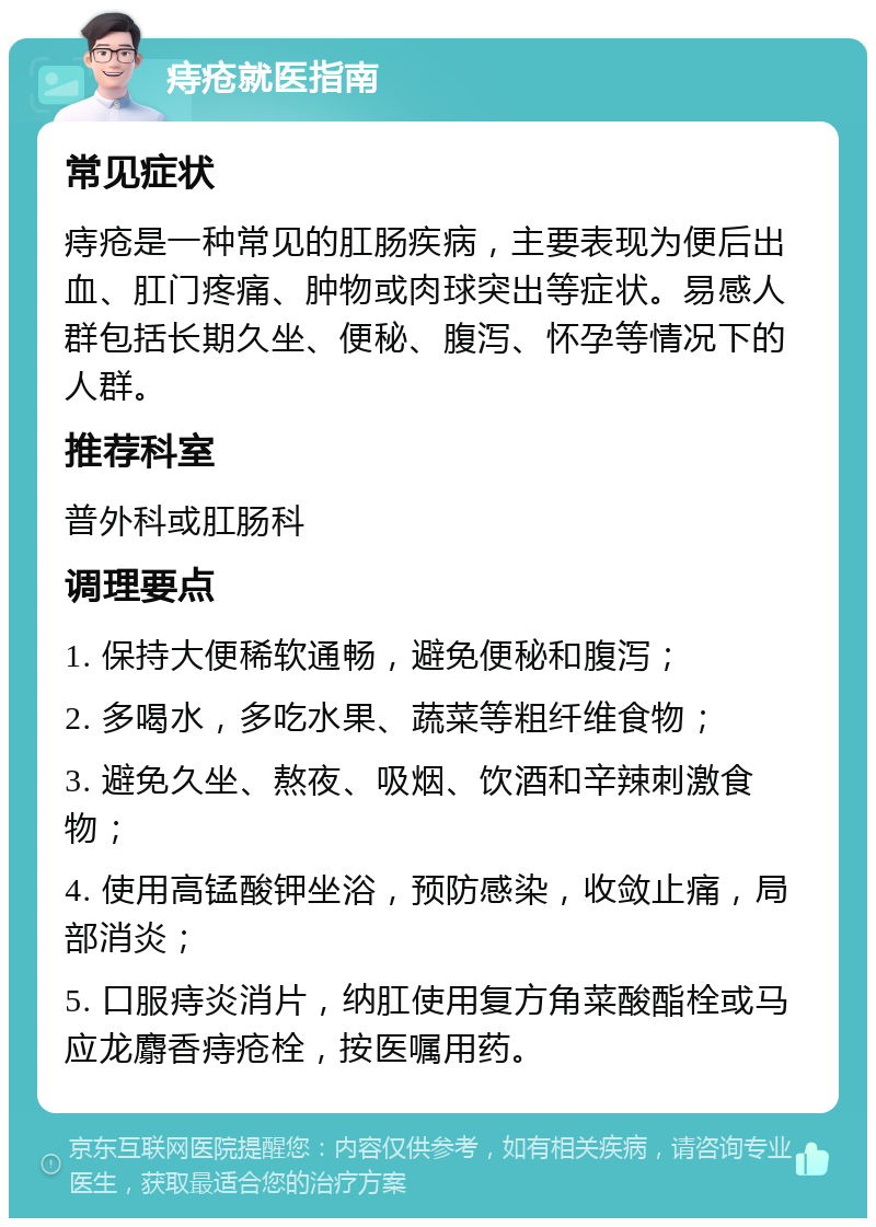 痔疮就医指南 常见症状 痔疮是一种常见的肛肠疾病，主要表现为便后出血、肛门疼痛、肿物或肉球突出等症状。易感人群包括长期久坐、便秘、腹泻、怀孕等情况下的人群。 推荐科室 普外科或肛肠科 调理要点 1. 保持大便稀软通畅，避免便秘和腹泻； 2. 多喝水，多吃水果、蔬菜等粗纤维食物； 3. 避免久坐、熬夜、吸烟、饮酒和辛辣刺激食物； 4. 使用高锰酸钾坐浴，预防感染，收敛止痛，局部消炎； 5. 口服痔炎消片，纳肛使用复方角菜酸酯栓或马应龙麝香痔疮栓，按医嘱用药。