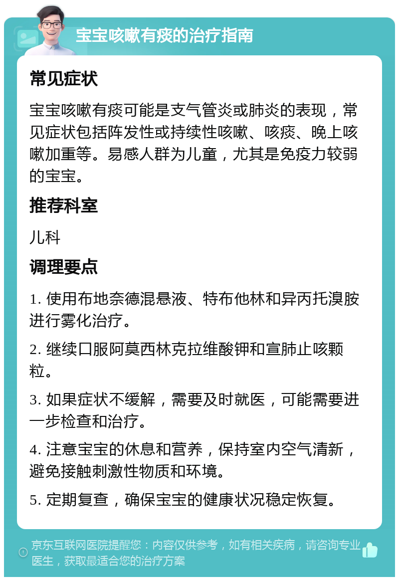 宝宝咳嗽有痰的治疗指南 常见症状 宝宝咳嗽有痰可能是支气管炎或肺炎的表现，常见症状包括阵发性或持续性咳嗽、咳痰、晚上咳嗽加重等。易感人群为儿童，尤其是免疫力较弱的宝宝。 推荐科室 儿科 调理要点 1. 使用布地奈德混悬液、特布他林和异丙托溴胺进行雾化治疗。 2. 继续口服阿莫西林克拉维酸钾和宣肺止咳颗粒。 3. 如果症状不缓解，需要及时就医，可能需要进一步检查和治疗。 4. 注意宝宝的休息和营养，保持室内空气清新，避免接触刺激性物质和环境。 5. 定期复查，确保宝宝的健康状况稳定恢复。