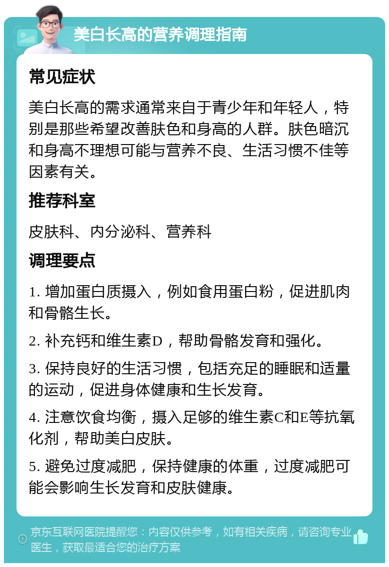 美白长高的营养调理指南 常见症状 美白长高的需求通常来自于青少年和年轻人，特别是那些希望改善肤色和身高的人群。肤色暗沉和身高不理想可能与营养不良、生活习惯不佳等因素有关。 推荐科室 皮肤科、内分泌科、营养科 调理要点 1. 增加蛋白质摄入，例如食用蛋白粉，促进肌肉和骨骼生长。 2. 补充钙和维生素D，帮助骨骼发育和强化。 3. 保持良好的生活习惯，包括充足的睡眠和适量的运动，促进身体健康和生长发育。 4. 注意饮食均衡，摄入足够的维生素C和E等抗氧化剂，帮助美白皮肤。 5. 避免过度减肥，保持健康的体重，过度减肥可能会影响生长发育和皮肤健康。