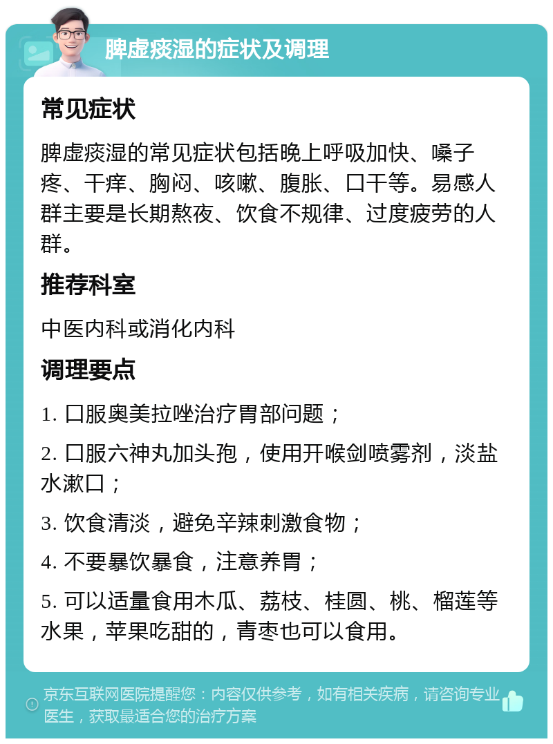 脾虚痰湿的症状及调理 常见症状 脾虚痰湿的常见症状包括晚上呼吸加快、嗓子疼、干痒、胸闷、咳嗽、腹胀、口干等。易感人群主要是长期熬夜、饮食不规律、过度疲劳的人群。 推荐科室 中医内科或消化内科 调理要点 1. 口服奥美拉唑治疗胃部问题； 2. 口服六神丸加头孢，使用开喉剑喷雾剂，淡盐水漱口； 3. 饮食清淡，避免辛辣刺激食物； 4. 不要暴饮暴食，注意养胃； 5. 可以适量食用木瓜、荔枝、桂圆、桃、榴莲等水果，苹果吃甜的，青枣也可以食用。