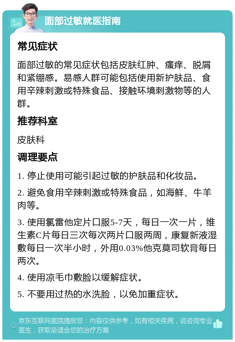 面部过敏就医指南 常见症状 面部过敏的常见症状包括皮肤红肿、瘙痒、脱屑和紧绷感。易感人群可能包括使用新护肤品、食用辛辣刺激或特殊食品、接触环境刺激物等的人群。 推荐科室 皮肤科 调理要点 1. 停止使用可能引起过敏的护肤品和化妆品。 2. 避免食用辛辣刺激或特殊食品，如海鲜、牛羊肉等。 3. 使用氯雷他定片口服5-7天，每日一次一片，维生素C片每日三次每次两片口服两周，康复新液湿敷每日一次半小时，外用0.03%他克莫司软膏每日两次。 4. 使用凉毛巾敷脸以缓解症状。 5. 不要用过热的水洗脸，以免加重症状。