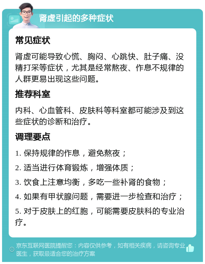 肾虚引起的多种症状 常见症状 肾虚可能导致心慌、胸闷、心跳快、肚子痛、没精打采等症状，尤其是经常熬夜、作息不规律的人群更易出现这些问题。 推荐科室 内科、心血管科、皮肤科等科室都可能涉及到这些症状的诊断和治疗。 调理要点 1. 保持规律的作息，避免熬夜； 2. 适当进行体育锻炼，增强体质； 3. 饮食上注意均衡，多吃一些补肾的食物； 4. 如果有甲状腺问题，需要进一步检查和治疗； 5. 对于皮肤上的红胞，可能需要皮肤科的专业治疗。