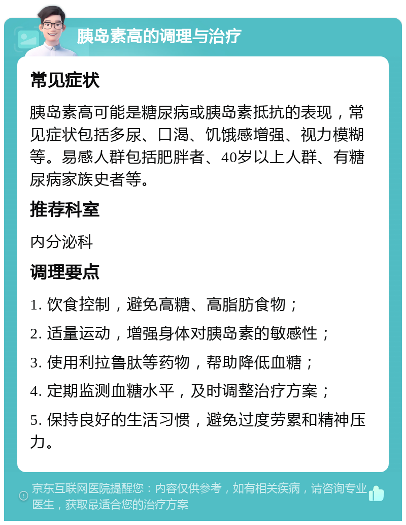 胰岛素高的调理与治疗 常见症状 胰岛素高可能是糖尿病或胰岛素抵抗的表现，常见症状包括多尿、口渴、饥饿感增强、视力模糊等。易感人群包括肥胖者、40岁以上人群、有糖尿病家族史者等。 推荐科室 内分泌科 调理要点 1. 饮食控制，避免高糖、高脂肪食物； 2. 适量运动，增强身体对胰岛素的敏感性； 3. 使用利拉鲁肽等药物，帮助降低血糖； 4. 定期监测血糖水平，及时调整治疗方案； 5. 保持良好的生活习惯，避免过度劳累和精神压力。