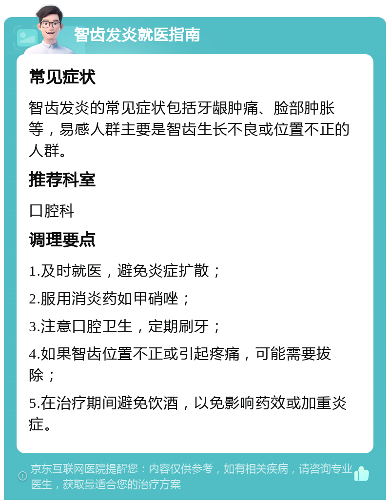 智齿发炎就医指南 常见症状 智齿发炎的常见症状包括牙龈肿痛、脸部肿胀等，易感人群主要是智齿生长不良或位置不正的人群。 推荐科室 口腔科 调理要点 1.及时就医，避免炎症扩散； 2.服用消炎药如甲硝唑； 3.注意口腔卫生，定期刷牙； 4.如果智齿位置不正或引起疼痛，可能需要拔除； 5.在治疗期间避免饮酒，以免影响药效或加重炎症。