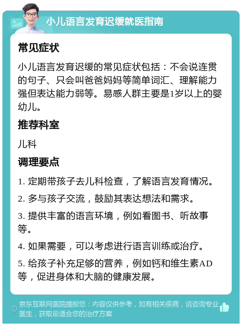 小儿语言发育迟缓就医指南 常见症状 小儿语言发育迟缓的常见症状包括：不会说连贯的句子、只会叫爸爸妈妈等简单词汇、理解能力强但表达能力弱等。易感人群主要是1岁以上的婴幼儿。 推荐科室 儿科 调理要点 1. 定期带孩子去儿科检查，了解语言发育情况。 2. 多与孩子交流，鼓励其表达想法和需求。 3. 提供丰富的语言环境，例如看图书、听故事等。 4. 如果需要，可以考虑进行语言训练或治疗。 5. 给孩子补充足够的营养，例如钙和维生素AD等，促进身体和大脑的健康发展。