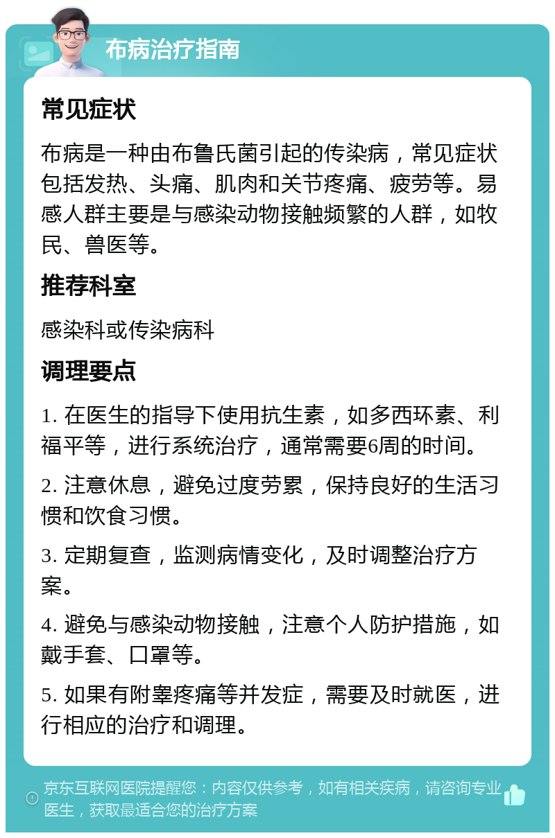 布病治疗指南 常见症状 布病是一种由布鲁氏菌引起的传染病，常见症状包括发热、头痛、肌肉和关节疼痛、疲劳等。易感人群主要是与感染动物接触频繁的人群，如牧民、兽医等。 推荐科室 感染科或传染病科 调理要点 1. 在医生的指导下使用抗生素，如多西环素、利福平等，进行系统治疗，通常需要6周的时间。 2. 注意休息，避免过度劳累，保持良好的生活习惯和饮食习惯。 3. 定期复查，监测病情变化，及时调整治疗方案。 4. 避免与感染动物接触，注意个人防护措施，如戴手套、口罩等。 5. 如果有附睾疼痛等并发症，需要及时就医，进行相应的治疗和调理。