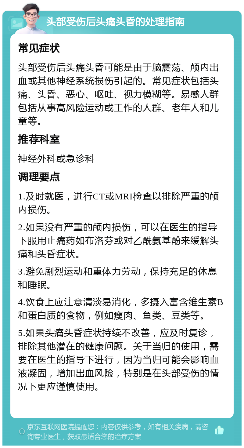 头部受伤后头痛头昏的处理指南 常见症状 头部受伤后头痛头昏可能是由于脑震荡、颅内出血或其他神经系统损伤引起的。常见症状包括头痛、头昏、恶心、呕吐、视力模糊等。易感人群包括从事高风险运动或工作的人群、老年人和儿童等。 推荐科室 神经外科或急诊科 调理要点 1.及时就医，进行CT或MRI检查以排除严重的颅内损伤。 2.如果没有严重的颅内损伤，可以在医生的指导下服用止痛药如布洛芬或对乙酰氨基酚来缓解头痛和头昏症状。 3.避免剧烈运动和重体力劳动，保持充足的休息和睡眠。 4.饮食上应注意清淡易消化，多摄入富含维生素B和蛋白质的食物，例如瘦肉、鱼类、豆类等。 5.如果头痛头昏症状持续不改善，应及时复诊，排除其他潜在的健康问题。关于当归的使用，需要在医生的指导下进行，因为当归可能会影响血液凝固，增加出血风险，特别是在头部受伤的情况下更应谨慎使用。