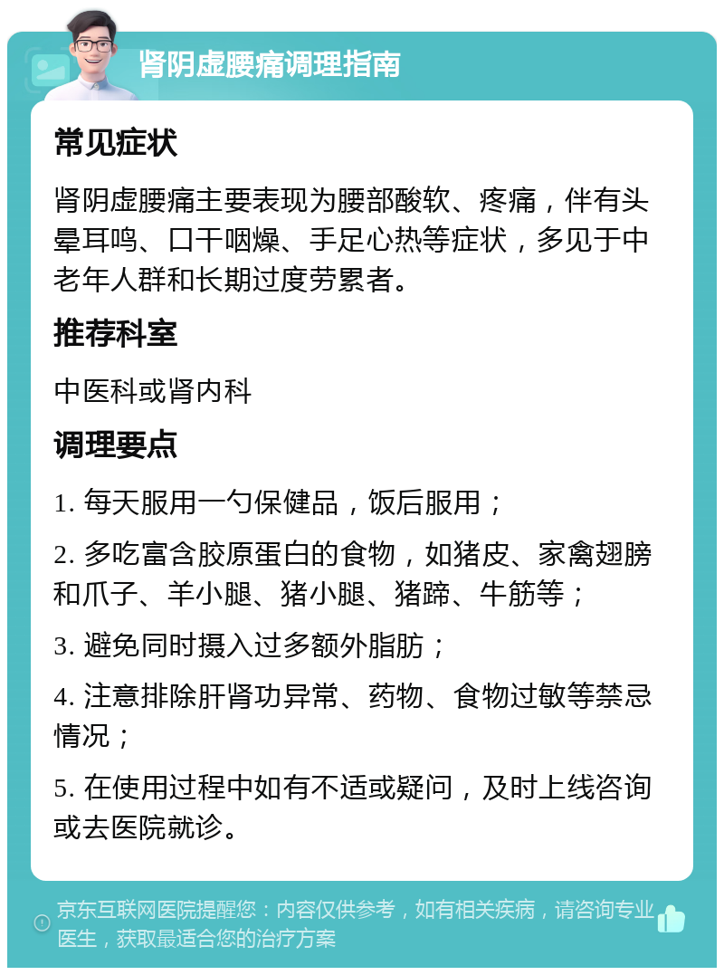 肾阴虚腰痛调理指南 常见症状 肾阴虚腰痛主要表现为腰部酸软、疼痛，伴有头晕耳鸣、口干咽燥、手足心热等症状，多见于中老年人群和长期过度劳累者。 推荐科室 中医科或肾内科 调理要点 1. 每天服用一勺保健品，饭后服用； 2. 多吃富含胶原蛋白的食物，如猪皮、家禽翅膀和爪子、羊小腿、猪小腿、猪蹄、牛筋等； 3. 避免同时摄入过多额外脂肪； 4. 注意排除肝肾功异常、药物、食物过敏等禁忌情况； 5. 在使用过程中如有不适或疑问，及时上线咨询或去医院就诊。