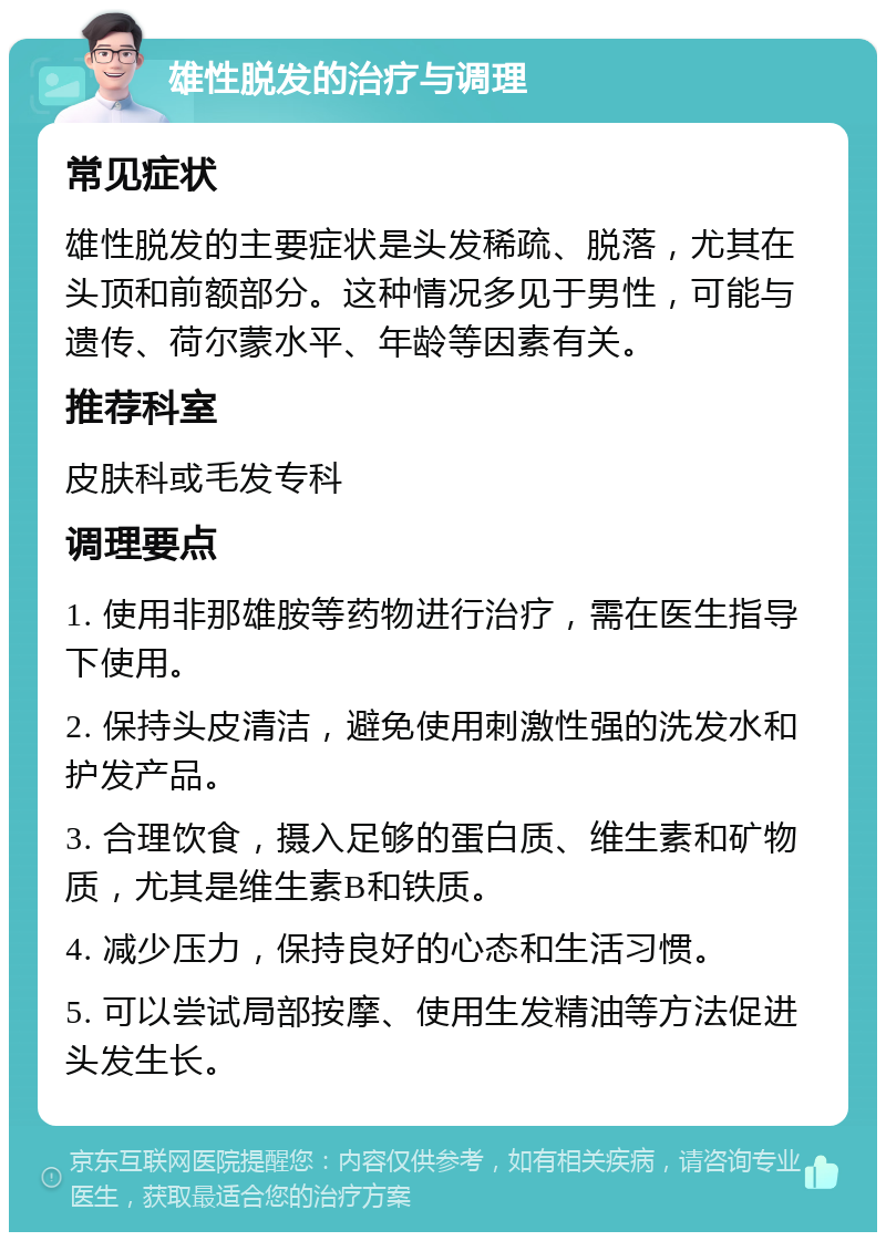 雄性脱发的治疗与调理 常见症状 雄性脱发的主要症状是头发稀疏、脱落，尤其在头顶和前额部分。这种情况多见于男性，可能与遗传、荷尔蒙水平、年龄等因素有关。 推荐科室 皮肤科或毛发专科 调理要点 1. 使用非那雄胺等药物进行治疗，需在医生指导下使用。 2. 保持头皮清洁，避免使用刺激性强的洗发水和护发产品。 3. 合理饮食，摄入足够的蛋白质、维生素和矿物质，尤其是维生素B和铁质。 4. 减少压力，保持良好的心态和生活习惯。 5. 可以尝试局部按摩、使用生发精油等方法促进头发生长。