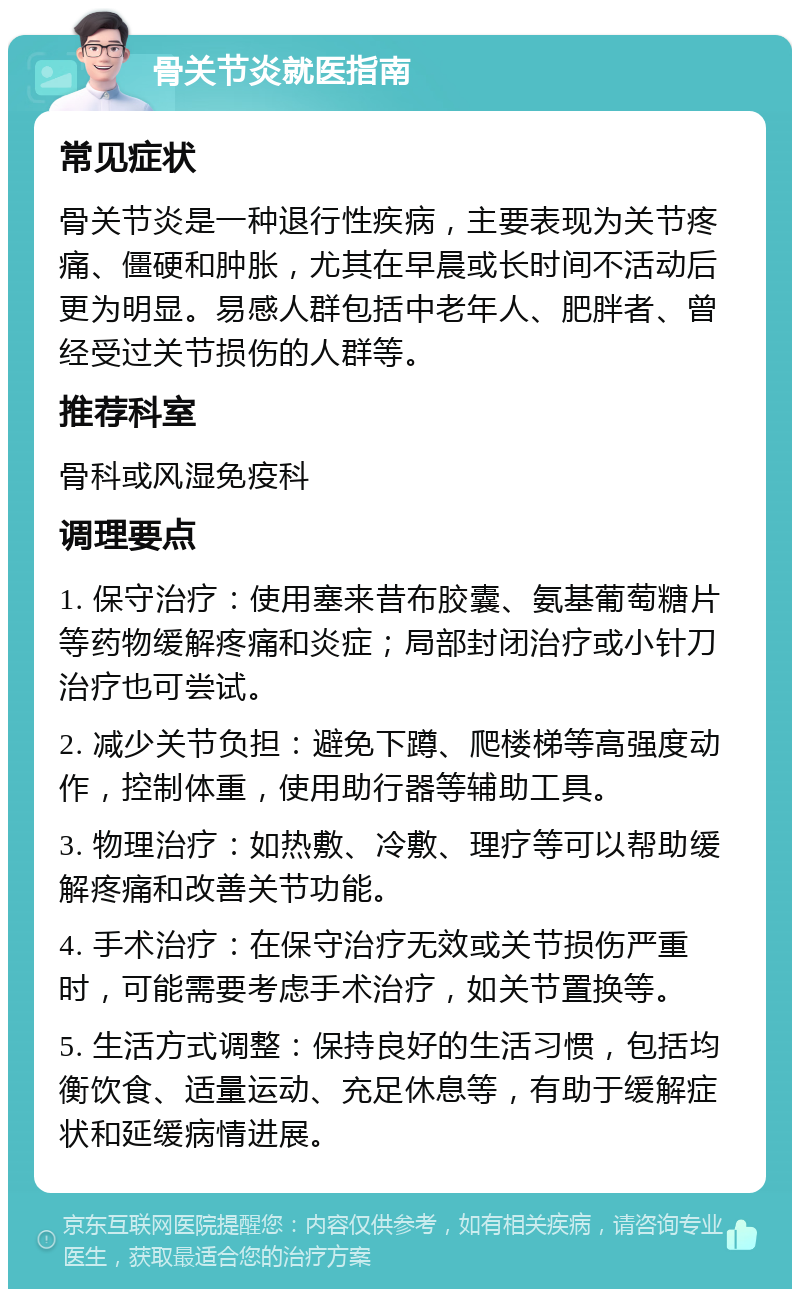 骨关节炎就医指南 常见症状 骨关节炎是一种退行性疾病，主要表现为关节疼痛、僵硬和肿胀，尤其在早晨或长时间不活动后更为明显。易感人群包括中老年人、肥胖者、曾经受过关节损伤的人群等。 推荐科室 骨科或风湿免疫科 调理要点 1. 保守治疗：使用塞来昔布胶囊、氨基葡萄糖片等药物缓解疼痛和炎症；局部封闭治疗或小针刀治疗也可尝试。 2. 减少关节负担：避免下蹲、爬楼梯等高强度动作，控制体重，使用助行器等辅助工具。 3. 物理治疗：如热敷、冷敷、理疗等可以帮助缓解疼痛和改善关节功能。 4. 手术治疗：在保守治疗无效或关节损伤严重时，可能需要考虑手术治疗，如关节置换等。 5. 生活方式调整：保持良好的生活习惯，包括均衡饮食、适量运动、充足休息等，有助于缓解症状和延缓病情进展。