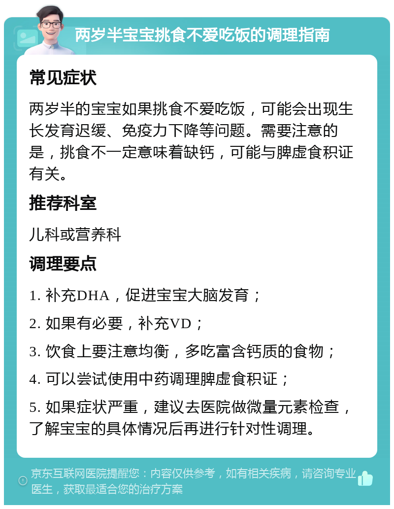 两岁半宝宝挑食不爱吃饭的调理指南 常见症状 两岁半的宝宝如果挑食不爱吃饭，可能会出现生长发育迟缓、免疫力下降等问题。需要注意的是，挑食不一定意味着缺钙，可能与脾虚食积证有关。 推荐科室 儿科或营养科 调理要点 1. 补充DHA，促进宝宝大脑发育； 2. 如果有必要，补充VD； 3. 饮食上要注意均衡，多吃富含钙质的食物； 4. 可以尝试使用中药调理脾虚食积证； 5. 如果症状严重，建议去医院做微量元素检查，了解宝宝的具体情况后再进行针对性调理。