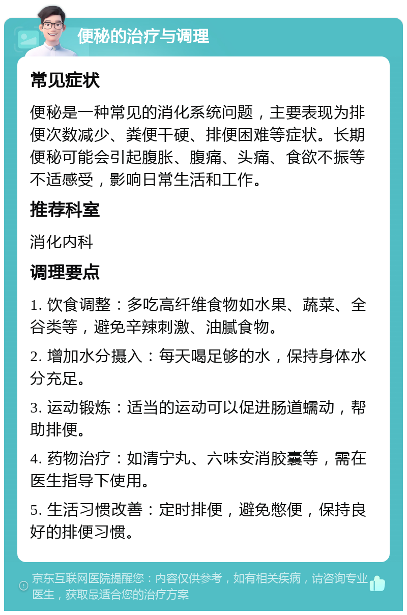 便秘的治疗与调理 常见症状 便秘是一种常见的消化系统问题，主要表现为排便次数减少、粪便干硬、排便困难等症状。长期便秘可能会引起腹胀、腹痛、头痛、食欲不振等不适感受，影响日常生活和工作。 推荐科室 消化内科 调理要点 1. 饮食调整：多吃高纤维食物如水果、蔬菜、全谷类等，避免辛辣刺激、油腻食物。 2. 增加水分摄入：每天喝足够的水，保持身体水分充足。 3. 运动锻炼：适当的运动可以促进肠道蠕动，帮助排便。 4. 药物治疗：如清宁丸、六味安消胶囊等，需在医生指导下使用。 5. 生活习惯改善：定时排便，避免憋便，保持良好的排便习惯。