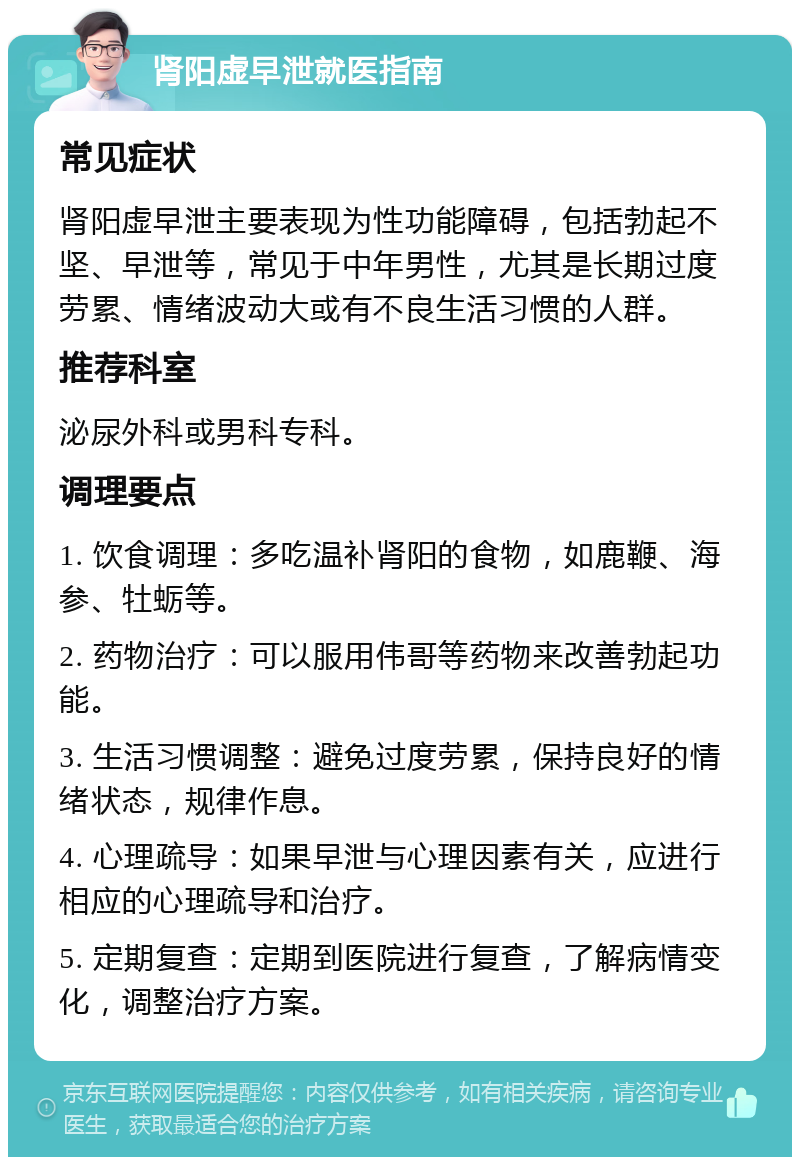 肾阳虚早泄就医指南 常见症状 肾阳虚早泄主要表现为性功能障碍，包括勃起不坚、早泄等，常见于中年男性，尤其是长期过度劳累、情绪波动大或有不良生活习惯的人群。 推荐科室 泌尿外科或男科专科。 调理要点 1. 饮食调理：多吃温补肾阳的食物，如鹿鞭、海参、牡蛎等。 2. 药物治疗：可以服用伟哥等药物来改善勃起功能。 3. 生活习惯调整：避免过度劳累，保持良好的情绪状态，规律作息。 4. 心理疏导：如果早泄与心理因素有关，应进行相应的心理疏导和治疗。 5. 定期复查：定期到医院进行复查，了解病情变化，调整治疗方案。