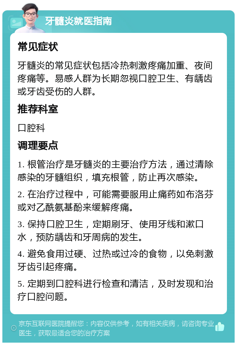 牙髓炎就医指南 常见症状 牙髓炎的常见症状包括冷热刺激疼痛加重、夜间疼痛等。易感人群为长期忽视口腔卫生、有龋齿或牙齿受伤的人群。 推荐科室 口腔科 调理要点 1. 根管治疗是牙髓炎的主要治疗方法，通过清除感染的牙髓组织，填充根管，防止再次感染。 2. 在治疗过程中，可能需要服用止痛药如布洛芬或对乙酰氨基酚来缓解疼痛。 3. 保持口腔卫生，定期刷牙、使用牙线和漱口水，预防龋齿和牙周病的发生。 4. 避免食用过硬、过热或过冷的食物，以免刺激牙齿引起疼痛。 5. 定期到口腔科进行检查和清洁，及时发现和治疗口腔问题。