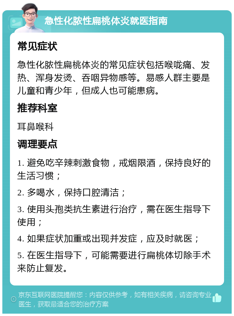 急性化脓性扁桃体炎就医指南 常见症状 急性化脓性扁桃体炎的常见症状包括喉咙痛、发热、浑身发烫、吞咽异物感等。易感人群主要是儿童和青少年，但成人也可能患病。 推荐科室 耳鼻喉科 调理要点 1. 避免吃辛辣刺激食物，戒烟限酒，保持良好的生活习惯； 2. 多喝水，保持口腔清洁； 3. 使用头孢类抗生素进行治疗，需在医生指导下使用； 4. 如果症状加重或出现并发症，应及时就医； 5. 在医生指导下，可能需要进行扁桃体切除手术来防止复发。