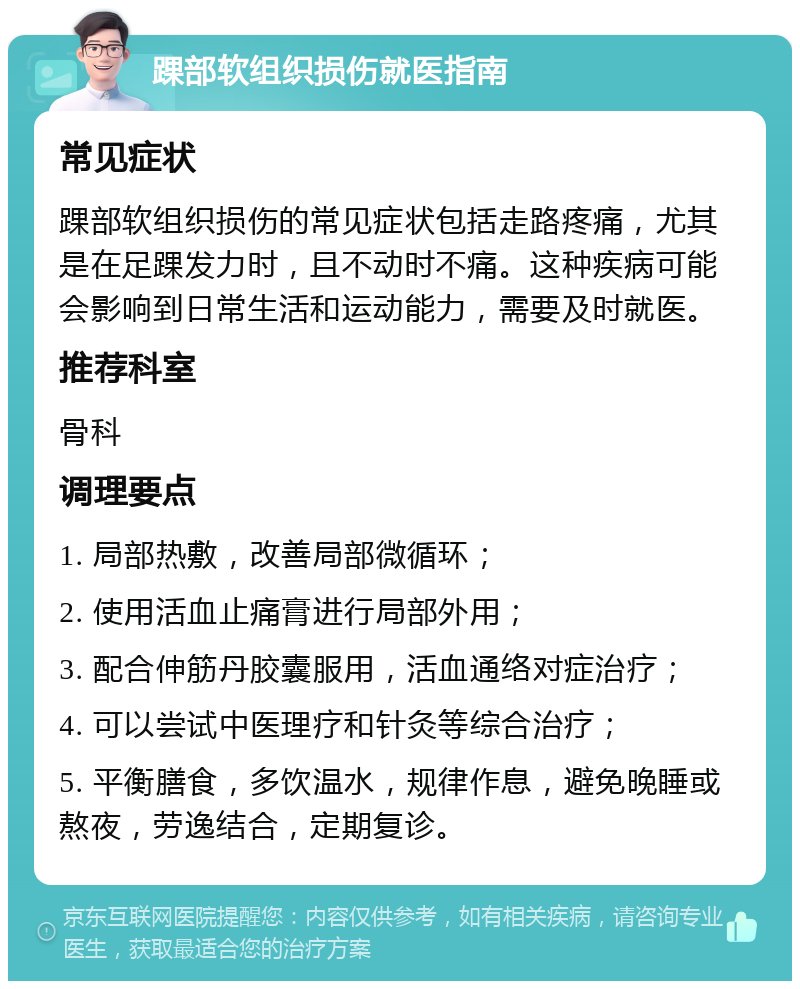 踝部软组织损伤就医指南 常见症状 踝部软组织损伤的常见症状包括走路疼痛，尤其是在足踝发力时，且不动时不痛。这种疾病可能会影响到日常生活和运动能力，需要及时就医。 推荐科室 骨科 调理要点 1. 局部热敷，改善局部微循环； 2. 使用活血止痛膏进行局部外用； 3. 配合伸筋丹胶囊服用，活血通络对症治疗； 4. 可以尝试中医理疗和针灸等综合治疗； 5. 平衡膳食，多饮温水，规律作息，避免晚睡或熬夜，劳逸结合，定期复诊。