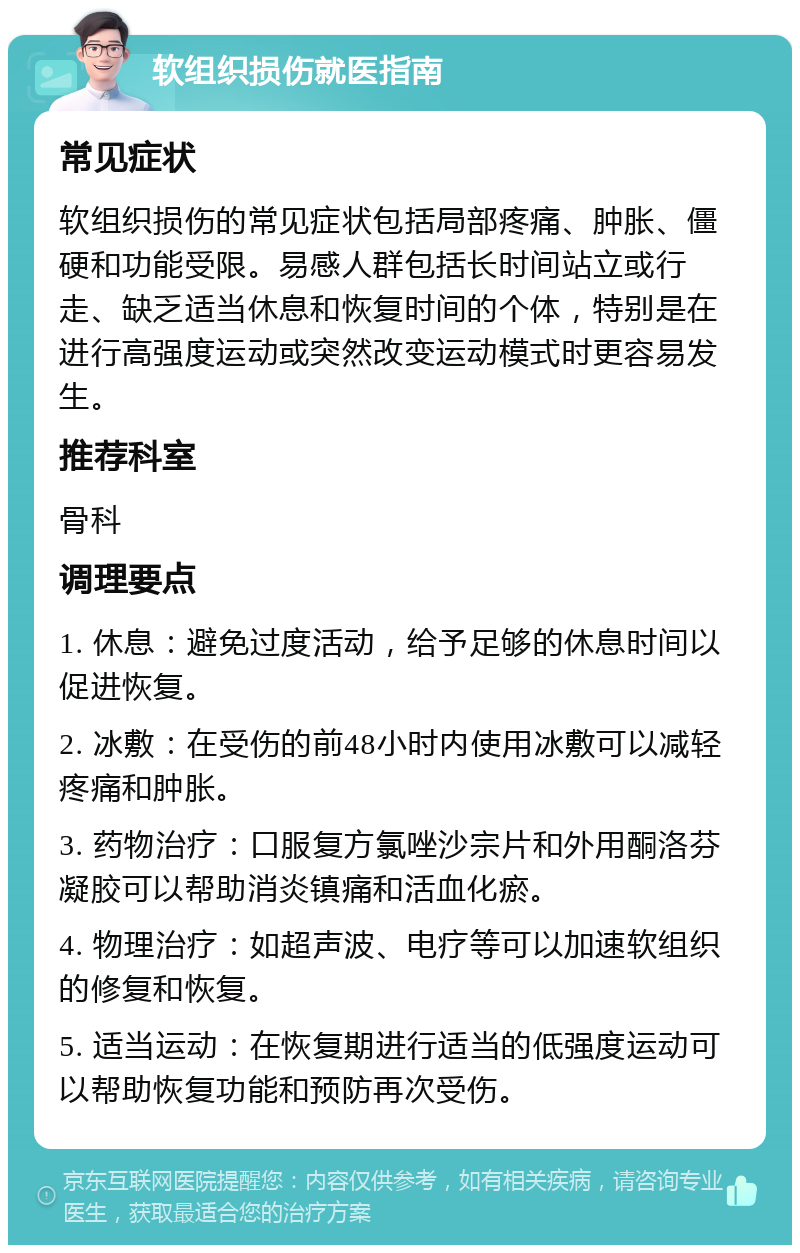 软组织损伤就医指南 常见症状 软组织损伤的常见症状包括局部疼痛、肿胀、僵硬和功能受限。易感人群包括长时间站立或行走、缺乏适当休息和恢复时间的个体，特别是在进行高强度运动或突然改变运动模式时更容易发生。 推荐科室 骨科 调理要点 1. 休息：避免过度活动，给予足够的休息时间以促进恢复。 2. 冰敷：在受伤的前48小时内使用冰敷可以减轻疼痛和肿胀。 3. 药物治疗：口服复方氯唑沙宗片和外用酮洛芬凝胶可以帮助消炎镇痛和活血化瘀。 4. 物理治疗：如超声波、电疗等可以加速软组织的修复和恢复。 5. 适当运动：在恢复期进行适当的低强度运动可以帮助恢复功能和预防再次受伤。