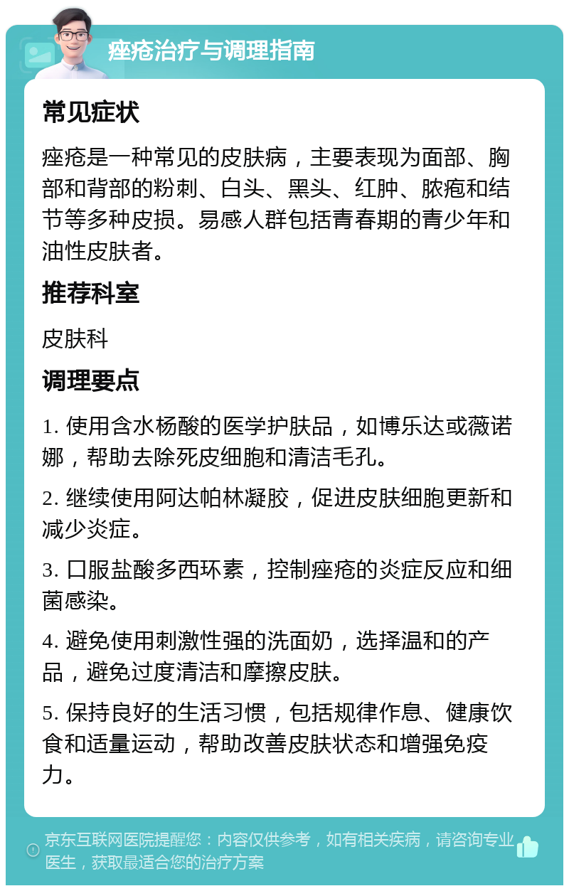 痤疮治疗与调理指南 常见症状 痤疮是一种常见的皮肤病，主要表现为面部、胸部和背部的粉刺、白头、黑头、红肿、脓疱和结节等多种皮损。易感人群包括青春期的青少年和油性皮肤者。 推荐科室 皮肤科 调理要点 1. 使用含水杨酸的医学护肤品，如博乐达或薇诺娜，帮助去除死皮细胞和清洁毛孔。 2. 继续使用阿达帕林凝胶，促进皮肤细胞更新和减少炎症。 3. 口服盐酸多西环素，控制痤疮的炎症反应和细菌感染。 4. 避免使用刺激性强的洗面奶，选择温和的产品，避免过度清洁和摩擦皮肤。 5. 保持良好的生活习惯，包括规律作息、健康饮食和适量运动，帮助改善皮肤状态和增强免疫力。