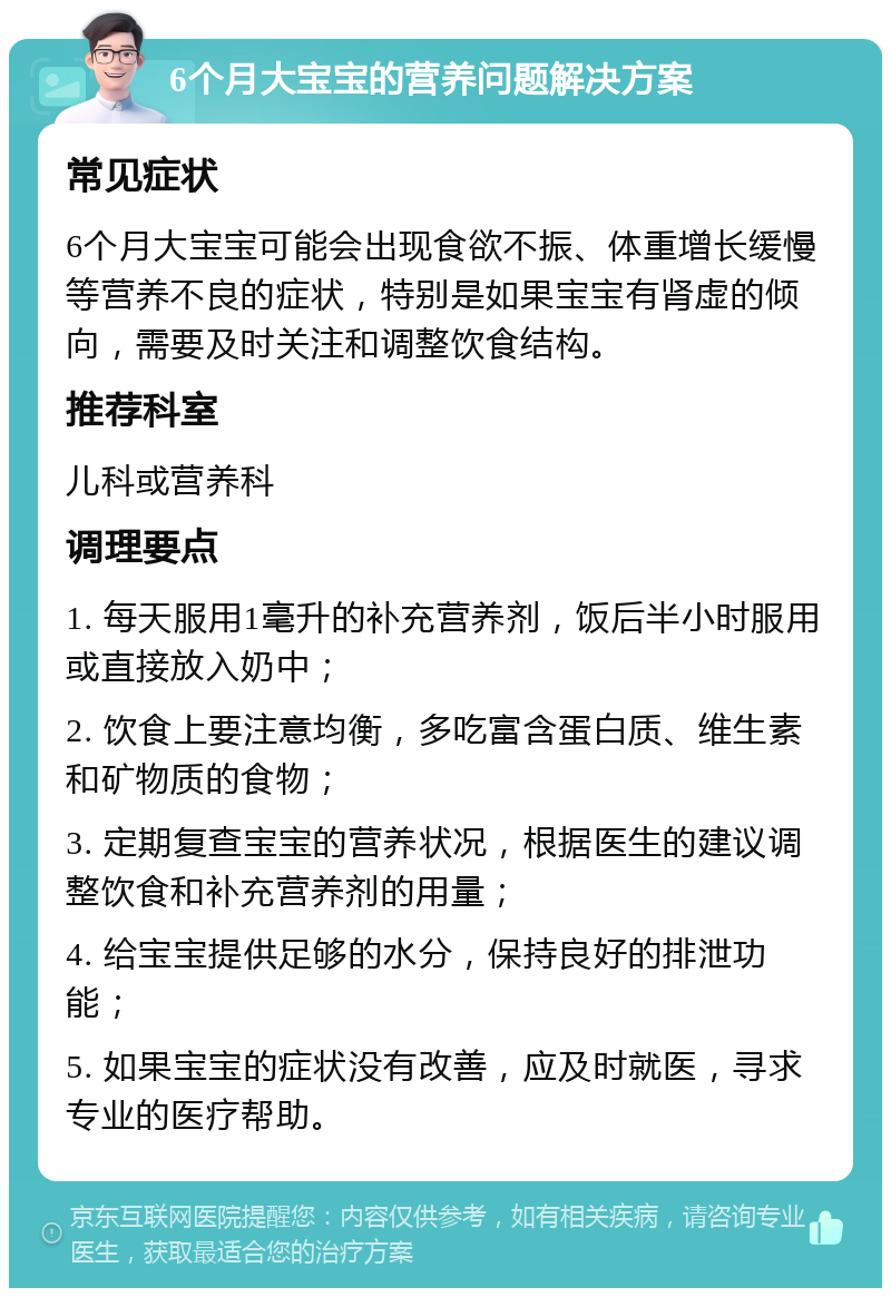 6个月大宝宝的营养问题解决方案 常见症状 6个月大宝宝可能会出现食欲不振、体重增长缓慢等营养不良的症状，特别是如果宝宝有肾虚的倾向，需要及时关注和调整饮食结构。 推荐科室 儿科或营养科 调理要点 1. 每天服用1毫升的补充营养剂，饭后半小时服用或直接放入奶中； 2. 饮食上要注意均衡，多吃富含蛋白质、维生素和矿物质的食物； 3. 定期复查宝宝的营养状况，根据医生的建议调整饮食和补充营养剂的用量； 4. 给宝宝提供足够的水分，保持良好的排泄功能； 5. 如果宝宝的症状没有改善，应及时就医，寻求专业的医疗帮助。