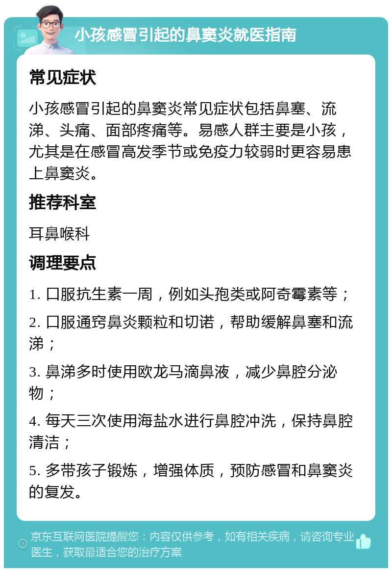 小孩感冒引起的鼻窦炎就医指南 常见症状 小孩感冒引起的鼻窦炎常见症状包括鼻塞、流涕、头痛、面部疼痛等。易感人群主要是小孩，尤其是在感冒高发季节或免疫力较弱时更容易患上鼻窦炎。 推荐科室 耳鼻喉科 调理要点 1. 口服抗生素一周，例如头孢类或阿奇霉素等； 2. 口服通窍鼻炎颗粒和切诺，帮助缓解鼻塞和流涕； 3. 鼻涕多时使用欧龙马滴鼻液，减少鼻腔分泌物； 4. 每天三次使用海盐水进行鼻腔冲洗，保持鼻腔清洁； 5. 多带孩子锻炼，增强体质，预防感冒和鼻窦炎的复发。