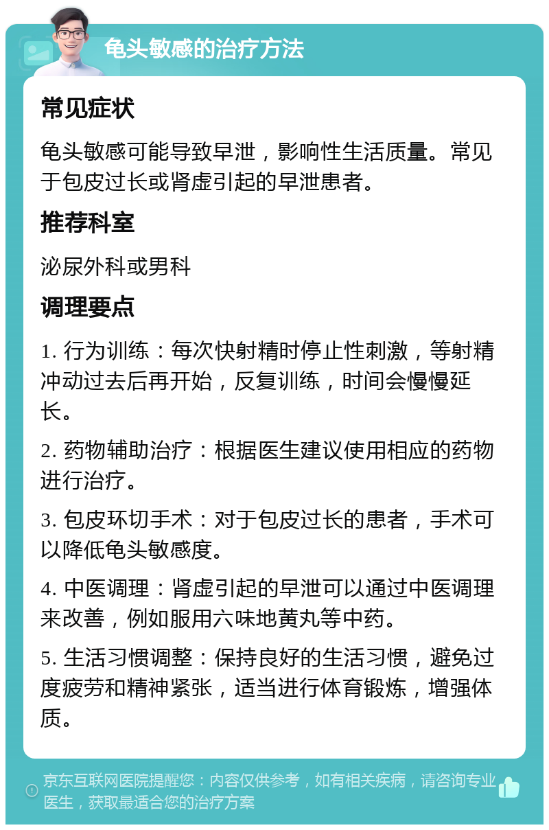 龟头敏感的治疗方法 常见症状 龟头敏感可能导致早泄，影响性生活质量。常见于包皮过长或肾虚引起的早泄患者。 推荐科室 泌尿外科或男科 调理要点 1. 行为训练：每次快射精时停止性刺激，等射精冲动过去后再开始，反复训练，时间会慢慢延长。 2. 药物辅助治疗：根据医生建议使用相应的药物进行治疗。 3. 包皮环切手术：对于包皮过长的患者，手术可以降低龟头敏感度。 4. 中医调理：肾虚引起的早泄可以通过中医调理来改善，例如服用六味地黄丸等中药。 5. 生活习惯调整：保持良好的生活习惯，避免过度疲劳和精神紧张，适当进行体育锻炼，增强体质。