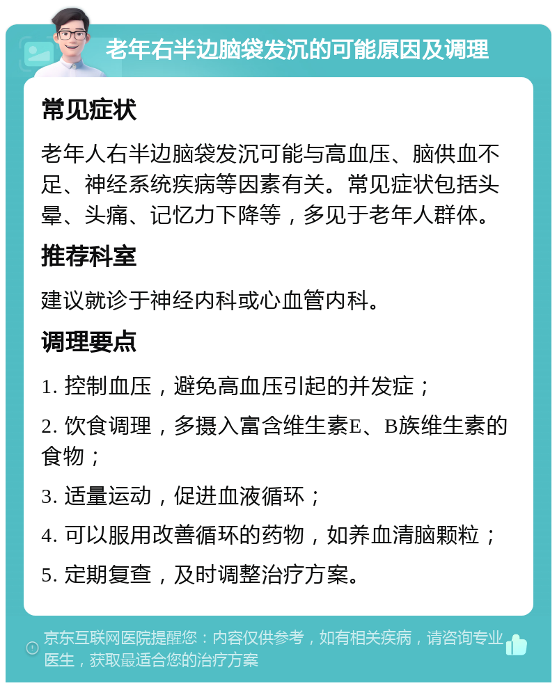 老年右半边脑袋发沉的可能原因及调理 常见症状 老年人右半边脑袋发沉可能与高血压、脑供血不足、神经系统疾病等因素有关。常见症状包括头晕、头痛、记忆力下降等，多见于老年人群体。 推荐科室 建议就诊于神经内科或心血管内科。 调理要点 1. 控制血压，避免高血压引起的并发症； 2. 饮食调理，多摄入富含维生素E、B族维生素的食物； 3. 适量运动，促进血液循环； 4. 可以服用改善循环的药物，如养血清脑颗粒； 5. 定期复查，及时调整治疗方案。