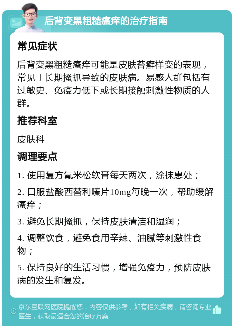 后背变黑粗糙瘙痒的治疗指南 常见症状 后背变黑粗糙瘙痒可能是皮肤苔癣样变的表现，常见于长期搔抓导致的皮肤病。易感人群包括有过敏史、免疫力低下或长期接触刺激性物质的人群。 推荐科室 皮肤科 调理要点 1. 使用复方氟米松软膏每天两次，涂抹患处； 2. 口服盐酸西替利嗪片10mg每晚一次，帮助缓解瘙痒； 3. 避免长期搔抓，保持皮肤清洁和湿润； 4. 调整饮食，避免食用辛辣、油腻等刺激性食物； 5. 保持良好的生活习惯，增强免疫力，预防皮肤病的发生和复发。