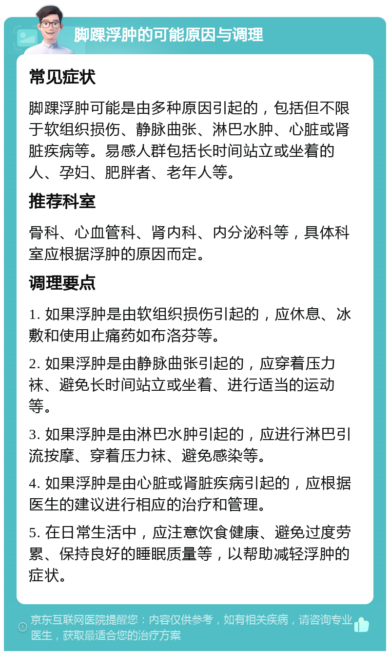 脚踝浮肿的可能原因与调理 常见症状 脚踝浮肿可能是由多种原因引起的，包括但不限于软组织损伤、静脉曲张、淋巴水肿、心脏或肾脏疾病等。易感人群包括长时间站立或坐着的人、孕妇、肥胖者、老年人等。 推荐科室 骨科、心血管科、肾内科、内分泌科等，具体科室应根据浮肿的原因而定。 调理要点 1. 如果浮肿是由软组织损伤引起的，应休息、冰敷和使用止痛药如布洛芬等。 2. 如果浮肿是由静脉曲张引起的，应穿着压力袜、避免长时间站立或坐着、进行适当的运动等。 3. 如果浮肿是由淋巴水肿引起的，应进行淋巴引流按摩、穿着压力袜、避免感染等。 4. 如果浮肿是由心脏或肾脏疾病引起的，应根据医生的建议进行相应的治疗和管理。 5. 在日常生活中，应注意饮食健康、避免过度劳累、保持良好的睡眠质量等，以帮助减轻浮肿的症状。