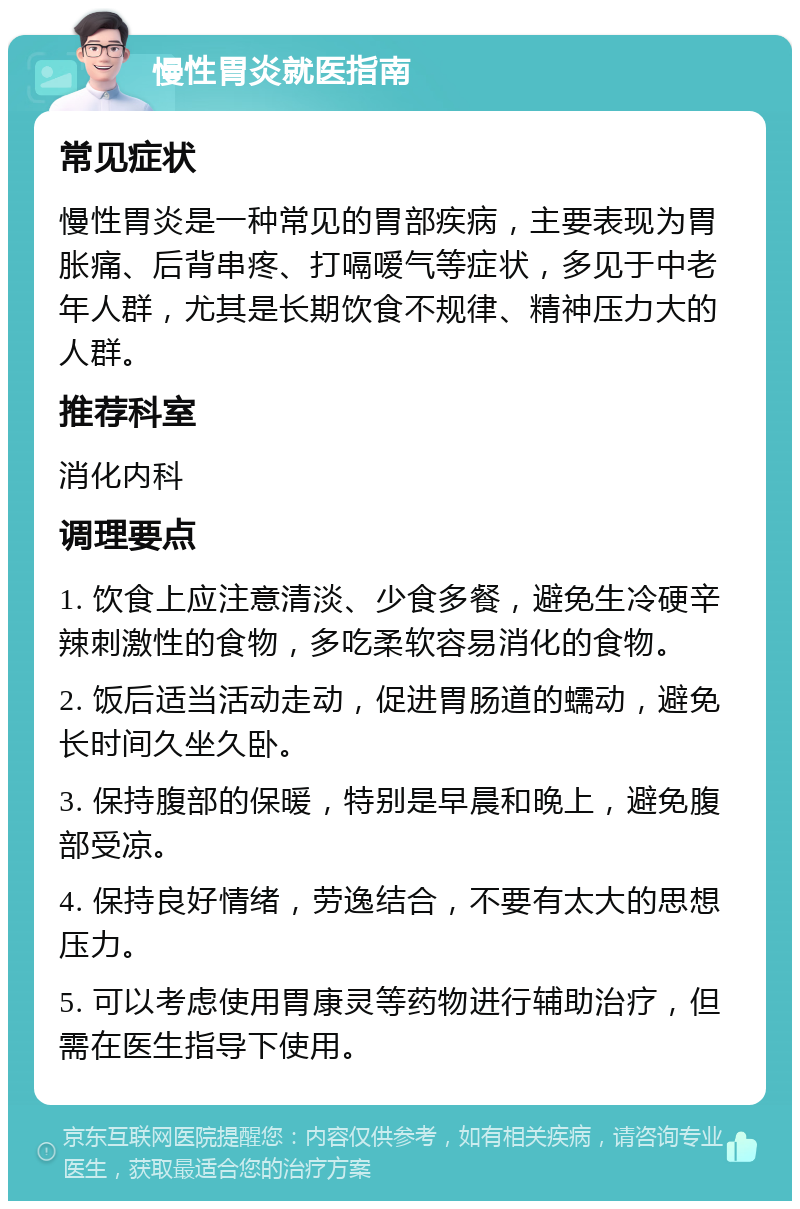 慢性胃炎就医指南 常见症状 慢性胃炎是一种常见的胃部疾病，主要表现为胃胀痛、后背串疼、打嗝嗳气等症状，多见于中老年人群，尤其是长期饮食不规律、精神压力大的人群。 推荐科室 消化内科 调理要点 1. 饮食上应注意清淡、少食多餐，避免生冷硬辛辣刺激性的食物，多吃柔软容易消化的食物。 2. 饭后适当活动走动，促进胃肠道的蠕动，避免长时间久坐久卧。 3. 保持腹部的保暖，特别是早晨和晚上，避免腹部受凉。 4. 保持良好情绪，劳逸结合，不要有太大的思想压力。 5. 可以考虑使用胃康灵等药物进行辅助治疗，但需在医生指导下使用。