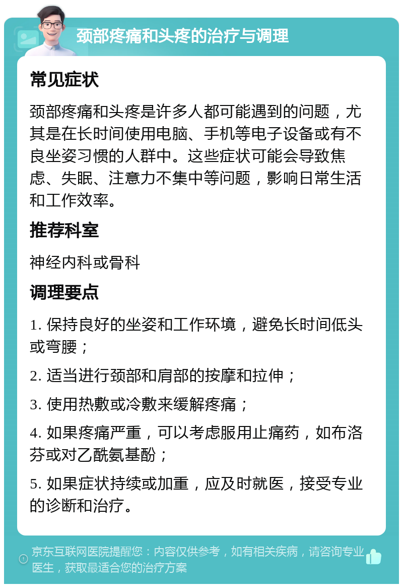 颈部疼痛和头疼的治疗与调理 常见症状 颈部疼痛和头疼是许多人都可能遇到的问题，尤其是在长时间使用电脑、手机等电子设备或有不良坐姿习惯的人群中。这些症状可能会导致焦虑、失眠、注意力不集中等问题，影响日常生活和工作效率。 推荐科室 神经内科或骨科 调理要点 1. 保持良好的坐姿和工作环境，避免长时间低头或弯腰； 2. 适当进行颈部和肩部的按摩和拉伸； 3. 使用热敷或冷敷来缓解疼痛； 4. 如果疼痛严重，可以考虑服用止痛药，如布洛芬或对乙酰氨基酚； 5. 如果症状持续或加重，应及时就医，接受专业的诊断和治疗。