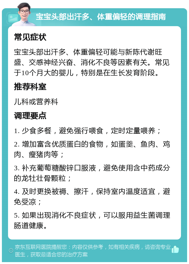 宝宝头部出汗多、体重偏轻的调理指南 常见症状 宝宝头部出汗多、体重偏轻可能与新陈代谢旺盛、交感神经兴奋、消化不良等因素有关。常见于10个月大的婴儿，特别是在生长发育阶段。 推荐科室 儿科或营养科 调理要点 1. 少食多餐，避免强行喂食，定时定量喂养； 2. 增加富含优质蛋白的食物，如蛋羹、鱼肉、鸡肉、瘦猪肉等； 3. 补充葡萄糖酸锌口服液，避免使用含中药成分的龙牡壮骨颗粒； 4. 及时更换被褥、擦汗，保持室内温度适宜，避免受凉； 5. 如果出现消化不良症状，可以服用益生菌调理肠道健康。