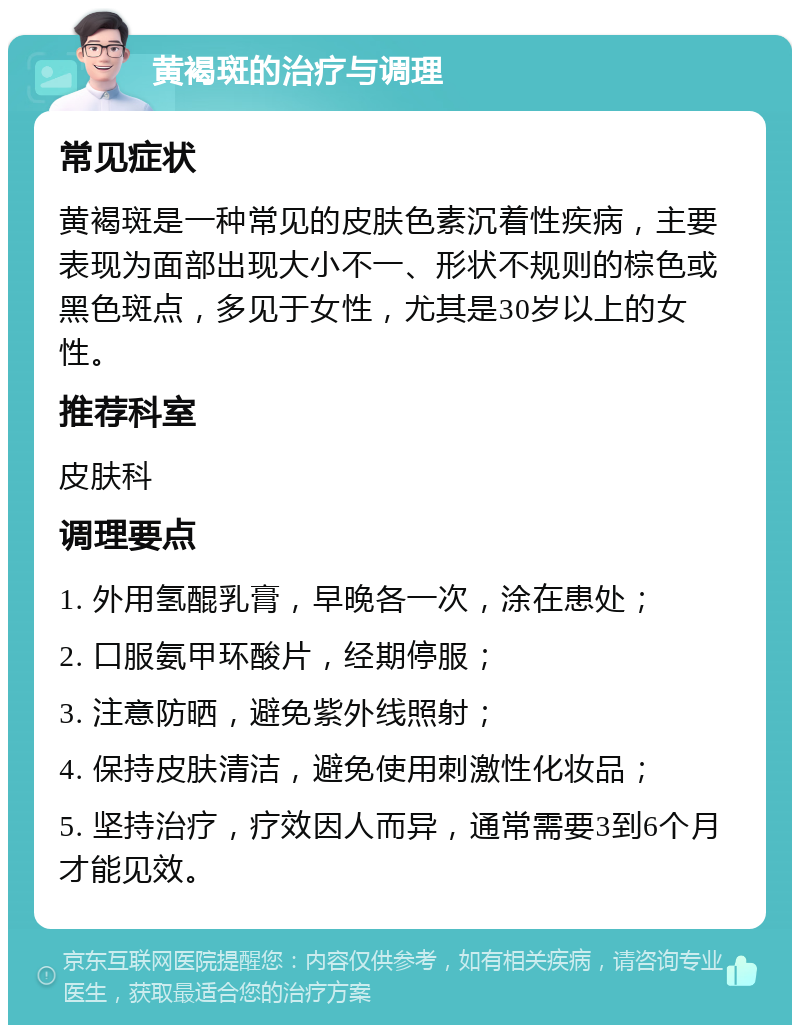 黄褐斑的治疗与调理 常见症状 黄褐斑是一种常见的皮肤色素沉着性疾病，主要表现为面部出现大小不一、形状不规则的棕色或黑色斑点，多见于女性，尤其是30岁以上的女性。 推荐科室 皮肤科 调理要点 1. 外用氢醌乳膏，早晚各一次，涂在患处； 2. 口服氨甲环酸片，经期停服； 3. 注意防晒，避免紫外线照射； 4. 保持皮肤清洁，避免使用刺激性化妆品； 5. 坚持治疗，疗效因人而异，通常需要3到6个月才能见效。