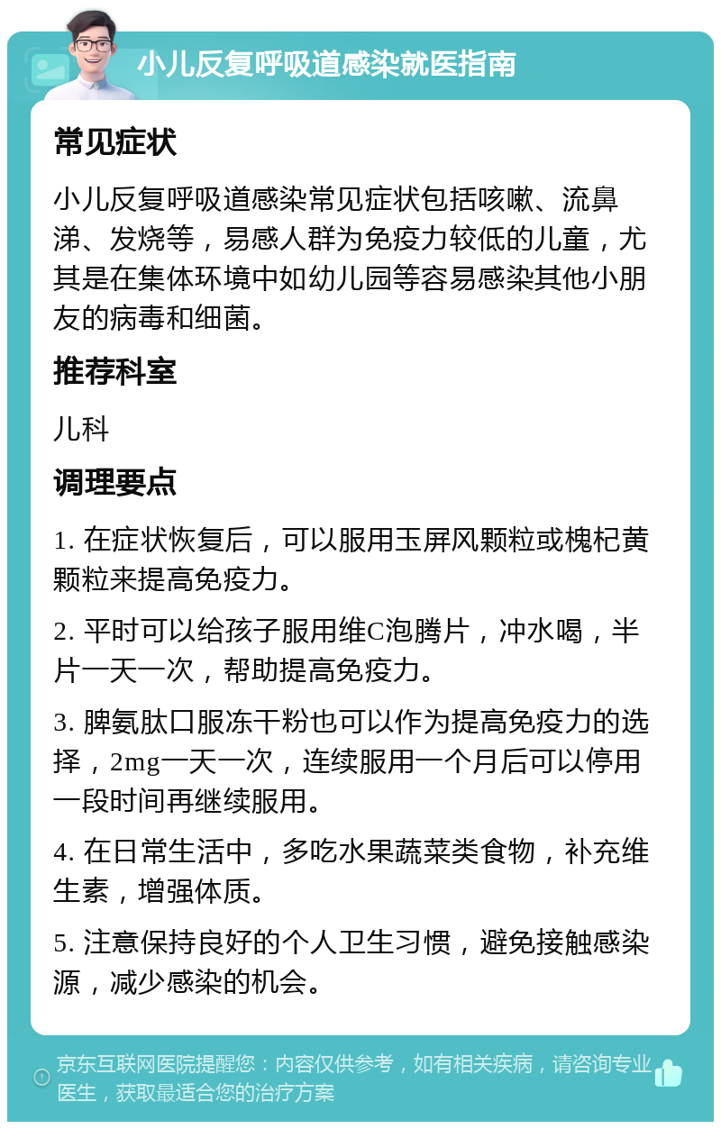 小儿反复呼吸道感染就医指南 常见症状 小儿反复呼吸道感染常见症状包括咳嗽、流鼻涕、发烧等，易感人群为免疫力较低的儿童，尤其是在集体环境中如幼儿园等容易感染其他小朋友的病毒和细菌。 推荐科室 儿科 调理要点 1. 在症状恢复后，可以服用玉屏风颗粒或槐杞黄颗粒来提高免疫力。 2. 平时可以给孩子服用维C泡腾片，冲水喝，半片一天一次，帮助提高免疫力。 3. 脾氨肽口服冻干粉也可以作为提高免疫力的选择，2mg一天一次，连续服用一个月后可以停用一段时间再继续服用。 4. 在日常生活中，多吃水果蔬菜类食物，补充维生素，增强体质。 5. 注意保持良好的个人卫生习惯，避免接触感染源，减少感染的机会。