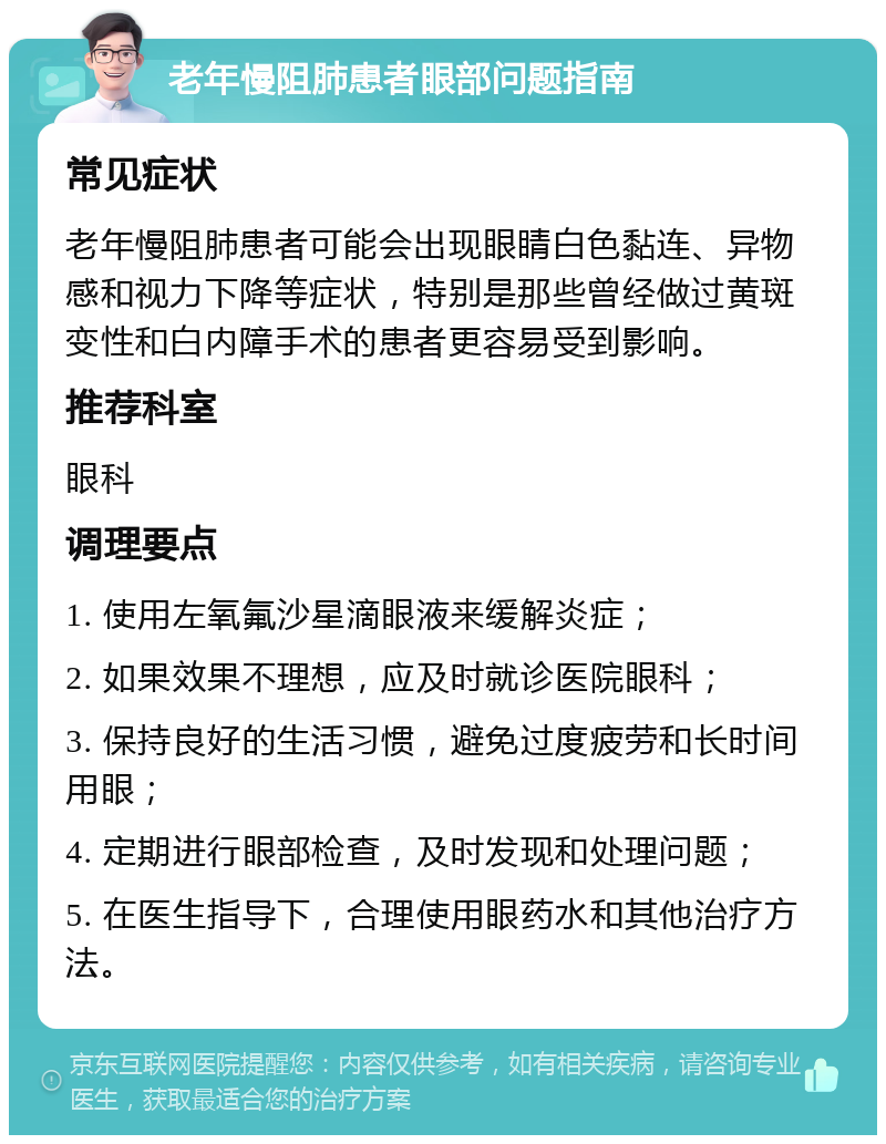 老年慢阻肺患者眼部问题指南 常见症状 老年慢阻肺患者可能会出现眼睛白色黏连、异物感和视力下降等症状，特别是那些曾经做过黄斑变性和白内障手术的患者更容易受到影响。 推荐科室 眼科 调理要点 1. 使用左氧氟沙星滴眼液来缓解炎症； 2. 如果效果不理想，应及时就诊医院眼科； 3. 保持良好的生活习惯，避免过度疲劳和长时间用眼； 4. 定期进行眼部检查，及时发现和处理问题； 5. 在医生指导下，合理使用眼药水和其他治疗方法。