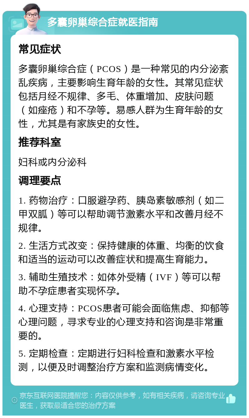 多囊卵巢综合症就医指南 常见症状 多囊卵巢综合症（PCOS）是一种常见的内分泌紊乱疾病，主要影响生育年龄的女性。其常见症状包括月经不规律、多毛、体重增加、皮肤问题（如痤疮）和不孕等。易感人群为生育年龄的女性，尤其是有家族史的女性。 推荐科室 妇科或内分泌科 调理要点 1. 药物治疗：口服避孕药、胰岛素敏感剂（如二甲双胍）等可以帮助调节激素水平和改善月经不规律。 2. 生活方式改变：保持健康的体重、均衡的饮食和适当的运动可以改善症状和提高生育能力。 3. 辅助生殖技术：如体外受精（IVF）等可以帮助不孕症患者实现怀孕。 4. 心理支持：PCOS患者可能会面临焦虑、抑郁等心理问题，寻求专业的心理支持和咨询是非常重要的。 5. 定期检查：定期进行妇科检查和激素水平检测，以便及时调整治疗方案和监测病情变化。