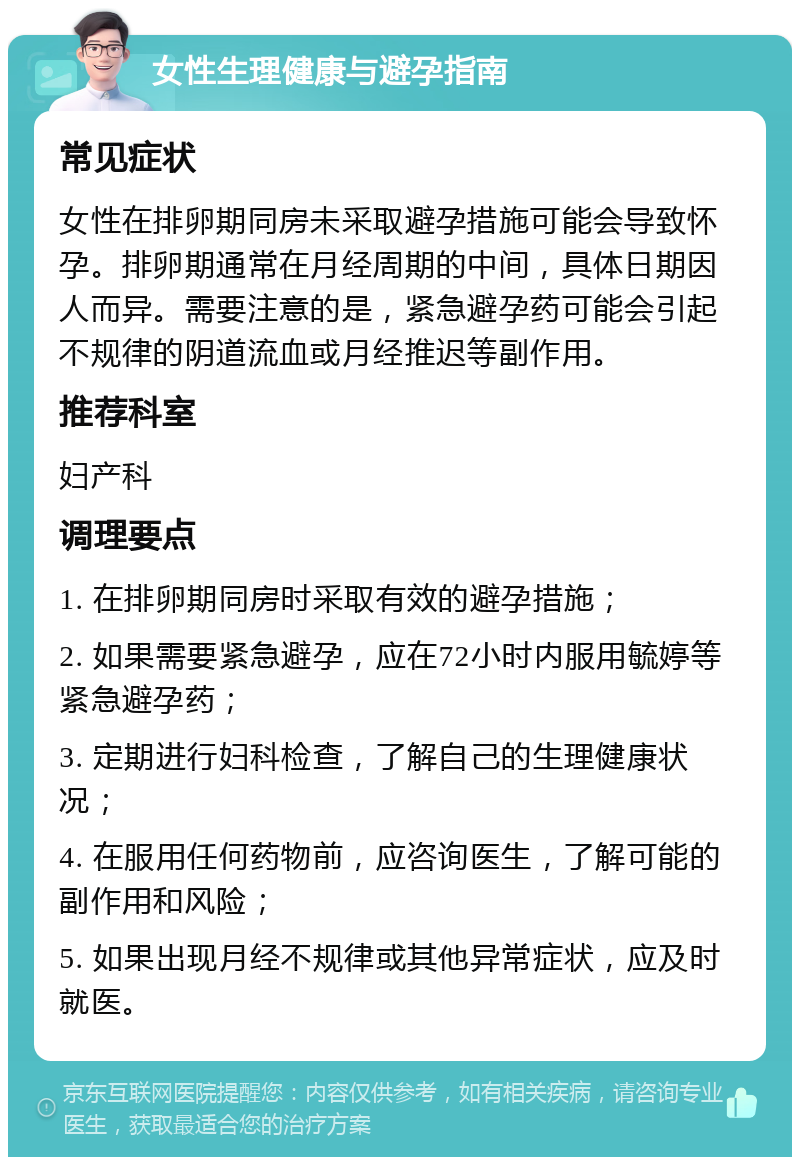 女性生理健康与避孕指南 常见症状 女性在排卵期同房未采取避孕措施可能会导致怀孕。排卵期通常在月经周期的中间，具体日期因人而异。需要注意的是，紧急避孕药可能会引起不规律的阴道流血或月经推迟等副作用。 推荐科室 妇产科 调理要点 1. 在排卵期同房时采取有效的避孕措施； 2. 如果需要紧急避孕，应在72小时内服用毓婷等紧急避孕药； 3. 定期进行妇科检查，了解自己的生理健康状况； 4. 在服用任何药物前，应咨询医生，了解可能的副作用和风险； 5. 如果出现月经不规律或其他异常症状，应及时就医。