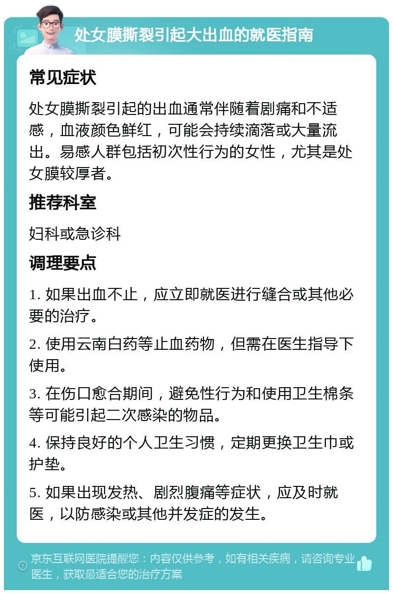 处女膜撕裂引起大出血的就医指南 常见症状 处女膜撕裂引起的出血通常伴随着剧痛和不适感，血液颜色鲜红，可能会持续滴落或大量流出。易感人群包括初次性行为的女性，尤其是处女膜较厚者。 推荐科室 妇科或急诊科 调理要点 1. 如果出血不止，应立即就医进行缝合或其他必要的治疗。 2. 使用云南白药等止血药物，但需在医生指导下使用。 3. 在伤口愈合期间，避免性行为和使用卫生棉条等可能引起二次感染的物品。 4. 保持良好的个人卫生习惯，定期更换卫生巾或护垫。 5. 如果出现发热、剧烈腹痛等症状，应及时就医，以防感染或其他并发症的发生。