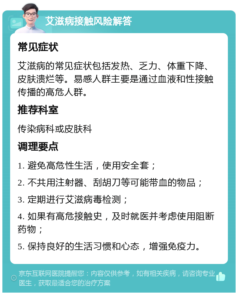 艾滋病接触风险解答 常见症状 艾滋病的常见症状包括发热、乏力、体重下降、皮肤溃烂等。易感人群主要是通过血液和性接触传播的高危人群。 推荐科室 传染病科或皮肤科 调理要点 1. 避免高危性生活，使用安全套； 2. 不共用注射器、刮胡刀等可能带血的物品； 3. 定期进行艾滋病毒检测； 4. 如果有高危接触史，及时就医并考虑使用阻断药物； 5. 保持良好的生活习惯和心态，增强免疫力。