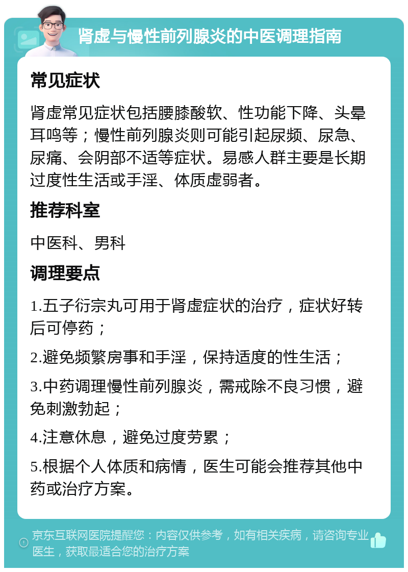 肾虚与慢性前列腺炎的中医调理指南 常见症状 肾虚常见症状包括腰膝酸软、性功能下降、头晕耳鸣等；慢性前列腺炎则可能引起尿频、尿急、尿痛、会阴部不适等症状。易感人群主要是长期过度性生活或手淫、体质虚弱者。 推荐科室 中医科、男科 调理要点 1.五子衍宗丸可用于肾虚症状的治疗，症状好转后可停药； 2.避免频繁房事和手淫，保持适度的性生活； 3.中药调理慢性前列腺炎，需戒除不良习惯，避免刺激勃起； 4.注意休息，避免过度劳累； 5.根据个人体质和病情，医生可能会推荐其他中药或治疗方案。