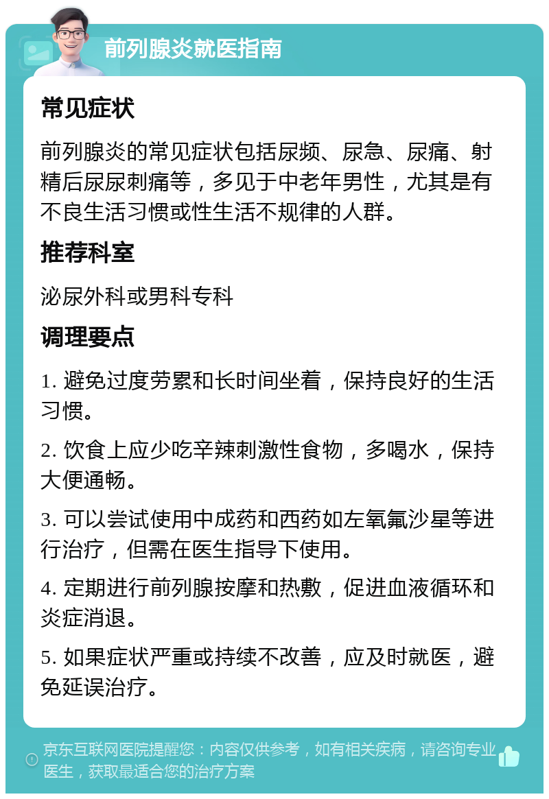 前列腺炎就医指南 常见症状 前列腺炎的常见症状包括尿频、尿急、尿痛、射精后尿尿刺痛等，多见于中老年男性，尤其是有不良生活习惯或性生活不规律的人群。 推荐科室 泌尿外科或男科专科 调理要点 1. 避免过度劳累和长时间坐着，保持良好的生活习惯。 2. 饮食上应少吃辛辣刺激性食物，多喝水，保持大便通畅。 3. 可以尝试使用中成药和西药如左氧氟沙星等进行治疗，但需在医生指导下使用。 4. 定期进行前列腺按摩和热敷，促进血液循环和炎症消退。 5. 如果症状严重或持续不改善，应及时就医，避免延误治疗。