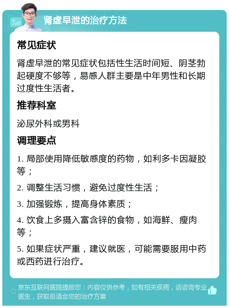 肾虚早泄的治疗方法 常见症状 肾虚早泄的常见症状包括性生活时间短、阴茎勃起硬度不够等，易感人群主要是中年男性和长期过度性生活者。 推荐科室 泌尿外科或男科 调理要点 1. 局部使用降低敏感度的药物，如利多卡因凝胶等； 2. 调整生活习惯，避免过度性生活； 3. 加强锻炼，提高身体素质； 4. 饮食上多摄入富含锌的食物，如海鲜、瘦肉等； 5. 如果症状严重，建议就医，可能需要服用中药或西药进行治疗。