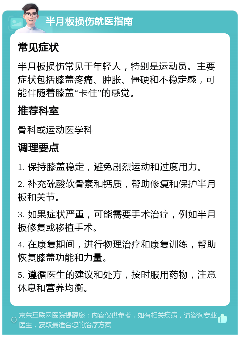 半月板损伤就医指南 常见症状 半月板损伤常见于年轻人，特别是运动员。主要症状包括膝盖疼痛、肿胀、僵硬和不稳定感，可能伴随着膝盖“卡住”的感觉。 推荐科室 骨科或运动医学科 调理要点 1. 保持膝盖稳定，避免剧烈运动和过度用力。 2. 补充硫酸软骨素和钙质，帮助修复和保护半月板和关节。 3. 如果症状严重，可能需要手术治疗，例如半月板修复或移植手术。 4. 在康复期间，进行物理治疗和康复训练，帮助恢复膝盖功能和力量。 5. 遵循医生的建议和处方，按时服用药物，注意休息和营养均衡。