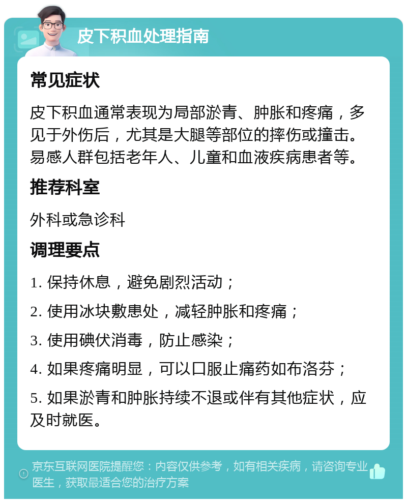 皮下积血处理指南 常见症状 皮下积血通常表现为局部淤青、肿胀和疼痛，多见于外伤后，尤其是大腿等部位的摔伤或撞击。易感人群包括老年人、儿童和血液疾病患者等。 推荐科室 外科或急诊科 调理要点 1. 保持休息，避免剧烈活动； 2. 使用冰块敷患处，减轻肿胀和疼痛； 3. 使用碘伏消毒，防止感染； 4. 如果疼痛明显，可以口服止痛药如布洛芬； 5. 如果淤青和肿胀持续不退或伴有其他症状，应及时就医。