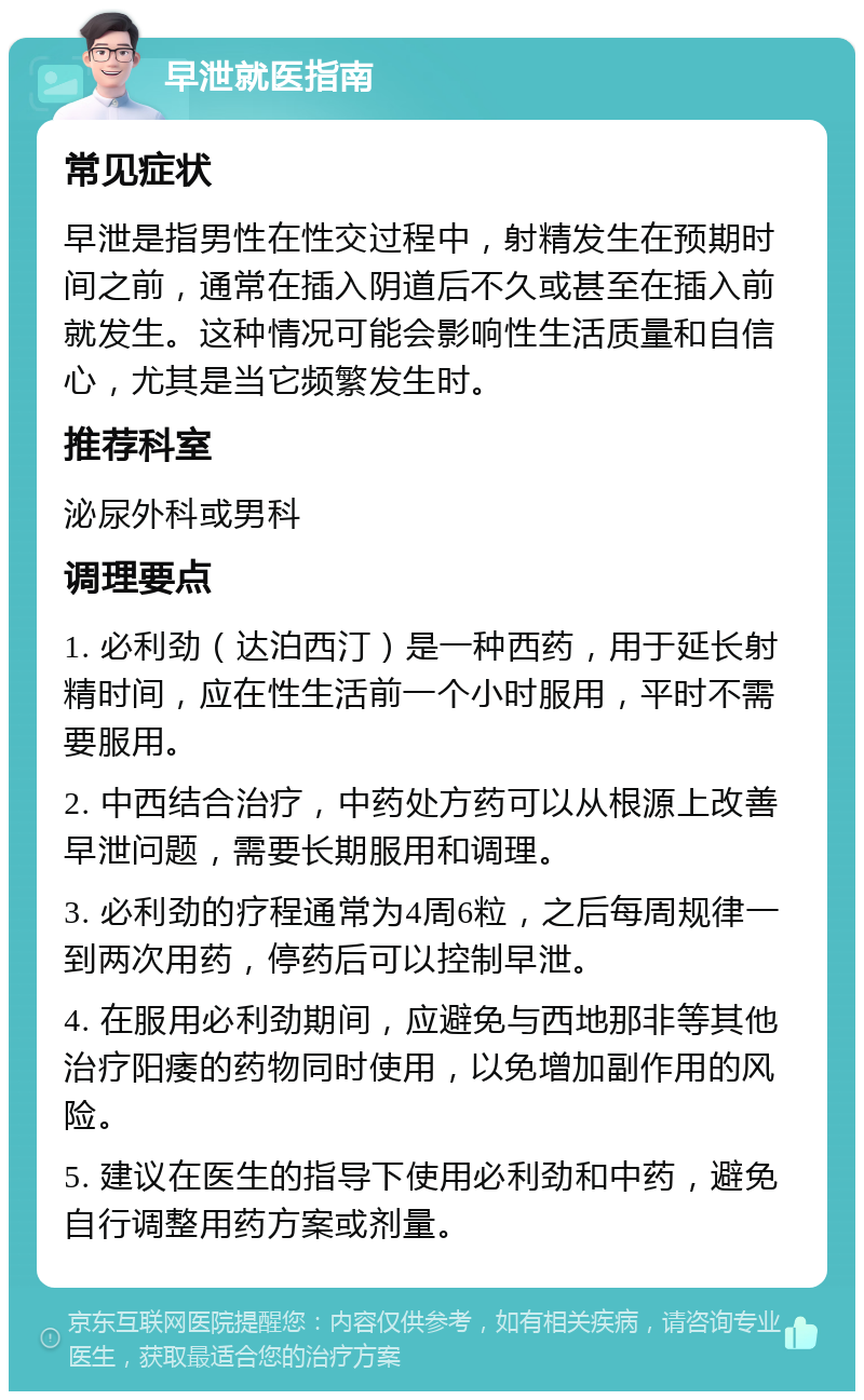 早泄就医指南 常见症状 早泄是指男性在性交过程中，射精发生在预期时间之前，通常在插入阴道后不久或甚至在插入前就发生。这种情况可能会影响性生活质量和自信心，尤其是当它频繁发生时。 推荐科室 泌尿外科或男科 调理要点 1. 必利劲（达泊西汀）是一种西药，用于延长射精时间，应在性生活前一个小时服用，平时不需要服用。 2. 中西结合治疗，中药处方药可以从根源上改善早泄问题，需要长期服用和调理。 3. 必利劲的疗程通常为4周6粒，之后每周规律一到两次用药，停药后可以控制早泄。 4. 在服用必利劲期间，应避免与西地那非等其他治疗阳痿的药物同时使用，以免增加副作用的风险。 5. 建议在医生的指导下使用必利劲和中药，避免自行调整用药方案或剂量。