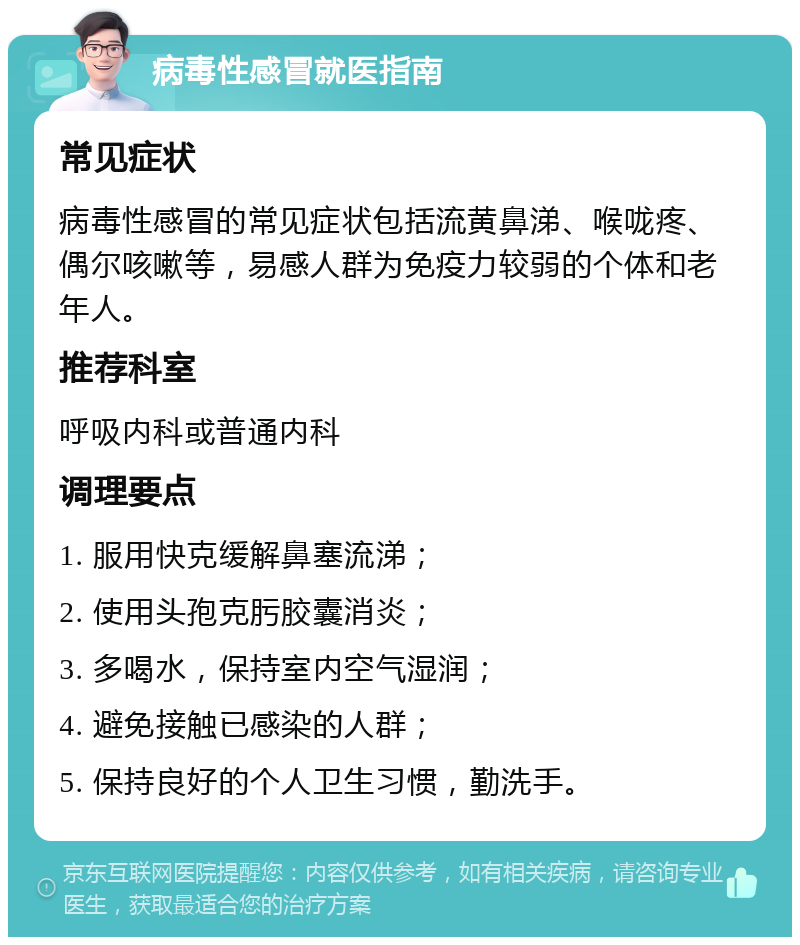 病毒性感冒就医指南 常见症状 病毒性感冒的常见症状包括流黄鼻涕、喉咙疼、偶尔咳嗽等，易感人群为免疫力较弱的个体和老年人。 推荐科室 呼吸内科或普通内科 调理要点 1. 服用快克缓解鼻塞流涕； 2. 使用头孢克肟胶囊消炎； 3. 多喝水，保持室内空气湿润； 4. 避免接触已感染的人群； 5. 保持良好的个人卫生习惯，勤洗手。