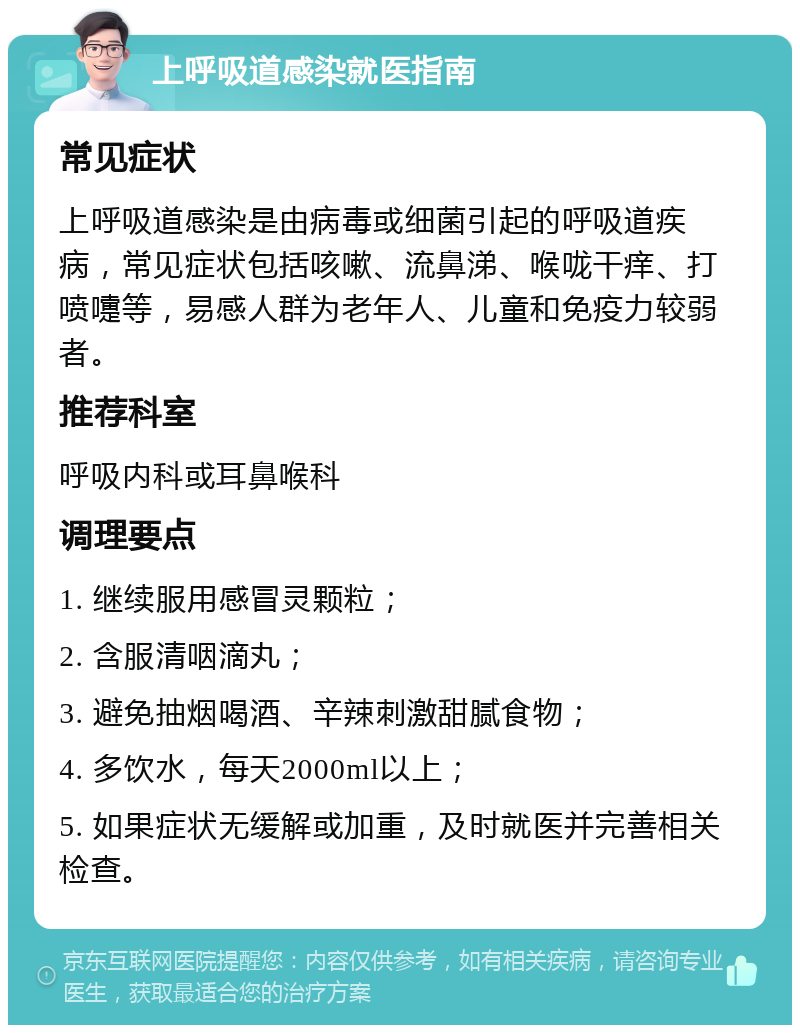 上呼吸道感染就医指南 常见症状 上呼吸道感染是由病毒或细菌引起的呼吸道疾病，常见症状包括咳嗽、流鼻涕、喉咙干痒、打喷嚏等，易感人群为老年人、儿童和免疫力较弱者。 推荐科室 呼吸内科或耳鼻喉科 调理要点 1. 继续服用感冒灵颗粒； 2. 含服清咽滴丸； 3. 避免抽烟喝酒、辛辣刺激甜腻食物； 4. 多饮水，每天2000ml以上； 5. 如果症状无缓解或加重，及时就医并完善相关检查。