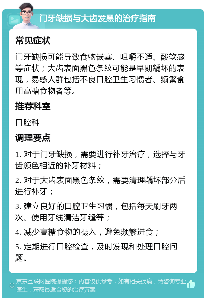 门牙缺损与大齿发黑的治疗指南 常见症状 门牙缺损可能导致食物嵌塞、咀嚼不适、酸软感等症状；大齿表面黑色条纹可能是早期龋坏的表现，易感人群包括不良口腔卫生习惯者、频繁食用高糖食物者等。 推荐科室 口腔科 调理要点 1. 对于门牙缺损，需要进行补牙治疗，选择与牙齿颜色相近的补牙材料； 2. 对于大齿表面黑色条纹，需要清理龋坏部分后进行补牙； 3. 建立良好的口腔卫生习惯，包括每天刷牙两次、使用牙线清洁牙缝等； 4. 减少高糖食物的摄入，避免频繁进食； 5. 定期进行口腔检查，及时发现和处理口腔问题。